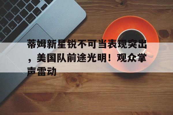 menbet sports-蒂姆新星锐不可当表现突出，美国队前途光明！观众掌声雷动-menbet sports